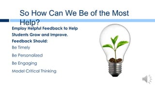 So How Can We Be of the Most
    Help?
Employ Helpful Feedback to Help
Students Grow and Improve.
Feedback Should:
Be Timely
Be Personalized
Be Engaging
Model Critical Thinking
 