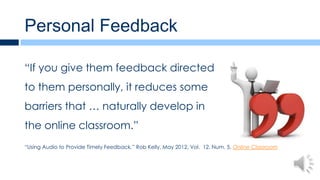 Personal Feedback

“If you give them feedback directed
to them personally, it reduces some
barriers that … naturally develop in
the online classroom.”
“Using Audio to Provide Timely Feedback,” Rob Kelly, May 2012, Vol. 12, Num. 5, Online Classroom
 