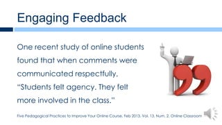 Engaging Feedback

One recent study of online students
found that when comments were
communicated respectfully,
“Students felt agency. They felt
more involved in the class.”
Five Pedagogical Practices to Improve Your Online Course, Feb 2013, Vol. 13, Num. 2, Online Classroom
 