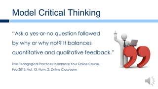Model Critical Thinking

“Ask a yes-or-no question followed
by why or why not? It balances
quantitative and qualitative feedback.”

Five Pedagogical Practices to Improve Your Online Course,
Feb 2013, Vol. 13, Num. 2, Online Classroom
 