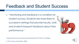 Feedback and Student Success
   “Monitoring and feedback is a condition for
    student success. Students are more likely to
    succeed in settings that provide faculty, staff,
    and students frequent feedback about their
    performance.”


“Taking Student Success Seriously: Rethinking the First Year of College”

V. Tinto, Syracuse University. 2005.
 