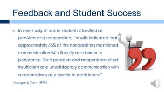 Feedback and Student Success
   In one study of online students classified as
    persisters and nonpersisters, “results indicated that
    approximately 66% of the nonpersisters mentioned
    communication with faculty as a barrier to
    persistence. Both persisters and nonpersisters cited
    insufficient and unsatisfactory communication with
    academicians as a barrier to persistence.”
(Morgan & Tam, 1999)
 