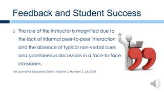 Feedback and Student Success
   The role of the instructor is magnified due to
    the lack of informal peer-to-peer interaction
    and the absence of typical non-verbal cues
    and spontaneous discussions in a face-to-face
    classroom.
The Journal of Educators Online, Volume 3, Number 2, July 2006
 