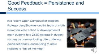 Good Feedback = Persistence and
Success

In a recent Open Campus pilot program,
Professor Jerry Shawver and his team of math
instructors led a cohort of developmental
math students to a 23.5% increase in student
success by communicating often, offering
ample feedback, and refusing to allow
students to “fall off the map.”
 