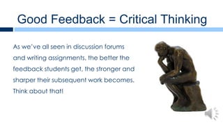 Good Feedback = Critical Thinking

As we’ve all seen in discussion forums
and writing assignments, the better the
feedback students get, the stronger and
sharper their subsequent work becomes.
Think about that!
 