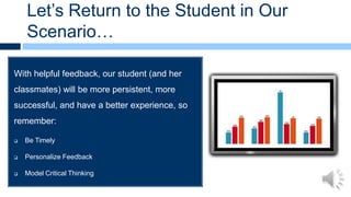 Let’s Return to the Student in Our
    Scenario…

With helpful feedback, our student (and her
classmates) will be more persistent, more
successful, and have a better experience, so
remember:

   Be Timely

   Personalize Feedback

   Model Critical Thinking

   Engage and Encourage
 