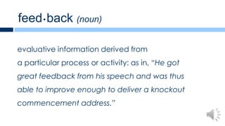 feed • back (noun)

evaluative information derived from
a particular process or activity: as in, “He got
great feedback from his speech and was thus
able to improve enough to deliver a knockout
commencement address.”
 