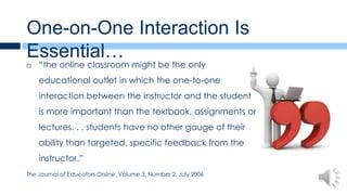 One-on-One Interaction Is
Essential…
   “the online classroom might be the only
    educational outlet in which the one-to-one
    interaction between the instructor and the student
    is more important than the textbook, assignments or
    lectures. . . students have no other gauge of their
    ability than targeted, specific feedback from the
    instructor.”
The Journal of Educators Online, Volume 3, Number 2, July 2006
 