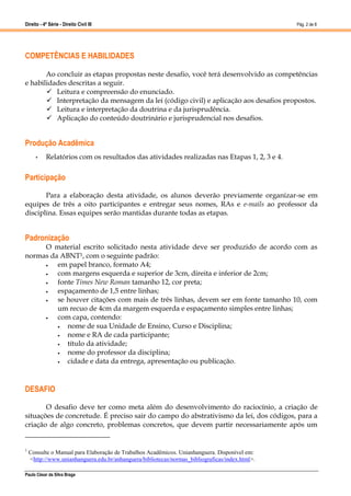 Direito - 4ª Série - Direito Civil III
Paulo César da Silva Braga
Pág. 2 de 8
COMPETÊNCIAS E HABILIDADES
Ao concluir as etapas propostas neste desafio, você terá desenvolvido as competências
e habilidades descritas a seguir.
 Leitura e compreensão do enunciado.
 Interpretação da mensagem da lei (código civil) e aplicação aos desafios propostos.
 Leitura e interpretação da doutrina e da jurisprudência.
 Aplicação do conteúdo doutrinário e jurisprudencial nos desafios.
Produção Acadêmica
• Relatórios com os resultados das atividades realizadas nas Etapas 1, 2, 3 e 4.
Participação
Para a elaboração desta atividade, os alunos deverão previamente organizar-se em
equipes de três a oito participantes e entregar seus nomes, RAs e e-mails ao professor da
disciplina. Essas equipes serão mantidas durante todas as etapas.
Padronização
O material escrito solicitado nesta atividade deve ser produzido de acordo com as
normas da ABNT1, com o seguinte padrão:
 em papel branco, formato A4;
 com margens esquerda e superior de 3cm, direita e inferior de 2cm;
 fonte Times New Roman tamanho 12, cor preta;
 espaçamento de 1,5 entre linhas;
 se houver citações com mais de três linhas, devem ser em fonte tamanho 10, com
um recuo de 4cm da margem esquerda e espaçamento simples entre linhas;
 com capa, contendo:
 nome de sua Unidade de Ensino, Curso e Disciplina;
 nome e RA de cada participante;
 título da atividade;
 nome do professor da disciplina;
 cidade e data da entrega, apresentação ou publicação.
DESAFIO
O desafio deve ter como meta além do desenvolvimento do raciocínio, a criação de
situações de concretude. É preciso sair do campo do abstrativismo da lei, dos códigos, para a
criação de algo concreto, problemas concretos, que devem partir necessariamente após um
1
Consulte o Manual para Elaboração de Trabalhos Acadêmicos. Unianhanguera. Disponível em:
<http://www.unianhanguera.edu.br/anhanguera/bibliotecas/normas_bibliograficas/index.html>.
 