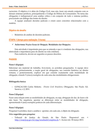 Direito - 4ª Série - Direito Civil III
Paulo César da Silva Braga
Pág. 3 de 8
raciocínio. O objetivo é ir além do Código Civil, mas sim, fazer um estudo conjunto com os
demais sistemas jurídicos, principalmente o Código de Defesa do Consumidor. No tema das
obrigações é indispensável uma análise crítica e em conjunto de todo o sistema jurídico,
procurando um diálogo das fontes do direito.
A equipe analisará decisões judiciais e criará casos concretos relacionados com a
matéria.
Objetivo do desafio
• Relatórios de análise de decisões judiciais.
ETAPA 1 (tempo para realização: 5 horas)
 Aulas-tema: Noções Gerais de Obrigação. Modalidades das Obrigações.
Esta atividade é importante para que se entenda o que é o instituto das obrigações, sua
efetividade e importância para do direito na vida cotidiana.
Para realizá-la, devem ser seguidos os passos descritos.
PASSOS
Passo 1 (Equipe)
Selecionar seu material de trabalho, livro-texto, os acórdãos pesquisados. A equipe deve
conceituar, primeiramente, a noção geral de obrigações, seu conceito histórico no direito
romano, e posteriormente, explicar em que consiste exatamente cada modalidade de
obrigação, criando 5 (cinco) exemplos de cada uma das modalidades obrigacionais.
Bibliografia básica:
• GONÇALVES Carlos Roberto. Direito Civil Brasileiro; Obrigações. São Paulo: Ed.
Saraiva; v.2, 2011.
Passo 2 (Equipe)
Fazer uma relação entre as modalidades de obrigação, ou seja, obrigação de dar, de fazer e de
não fazer. Na sequência, apontar as diferenças entre as modalidades de obrigação,
apresentando 6 (seis) exemplos práticos de cada diferenciação.
Passo 3 (Equipe)
Pesquisar 6 acórdãos, fazer a análise e apontar, em cada um, o objeto da obrigação.
Sites sugeridos para pesquisa:
• Tribunal de Justiça do Estado de São Paulo. Disponível em: <
http://esaj.tj.sp.gov.br/cjsg/resultadoCompleta.do >. Acesso em: 30 março 2013.
 