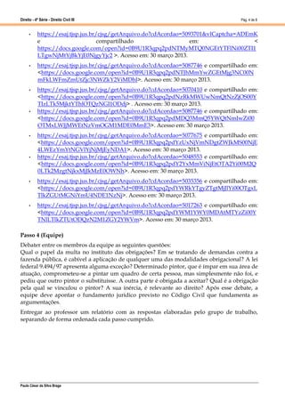 Direito - 4ª Série - Direito Civil III
Paulo César da Silva Braga
Pág. 4 de 8
• https://esaj.tjsp.jus.br/cjsg/getArquivo.do?cdAcordao=5093701&vlCaptcha=ADEmK
e compartilhado em: <
https://docs.google.com/open?id=0B9U1R3qpq2pdNTMyMTQ0NGEtYTFlNi00ZTI1
LTgwNjMtYjBkYjE0NjgyYjc2 >. Acesso em: 30 março 2013.
• https://esaj.tjsp.jus.br/cjsg/getArquivo.do?cdAcordao=5087746 e compartilhado em:
<https://docs.google.com/open?id=0B9U1R3qpq2pdNTJhMmYwZGEtMjg3NC00N
mFkLWFmZmUtZjc3NWZkY2ViMDhl>. Acesso em: 30 março 2013.
• https://esaj.tjsp.jus.br/cjsg/getArquivo.do?cdAcordao=5070410 e compartilhado em:
<https://docs.google.com/open?id=0B9U1R3qpq2pdNzRkMWUwNmQtNzZjOS00Y
TIzLTk5MjktYThlOTQzNGI1ODdj> . Acesso em: 30 março 2013.
• https://esaj.tjsp.jus.br/cjsg/getArquivo.do?cdAcordao=5087746 e compartilhado em:
<https://docs.google.com/open?id=0B9U1R3qpq2pdMDQ3MmQ5YWQtNmIwZi00
OTMxLWJjMWEtNzVmOGM1MDE0MmE3>. Acesso em: 30 março 2013.
• https://esaj.tjsp.jus.br/cjsg/getArquivo.do?cdAcordao=5077675 e compartilhado em:
<https://docs.google.com/open?id=0B9U1R3qpq2pdYzUxNjVmNDgtZWJkMS00NjE
4LWEzYmYtNGVlYjNjMjEyNDA1>. Acesso em: 30 março 2013.
• https://esaj.tjsp.jus.br/cjsg/getArquivo.do?cdAcordao=5048553 e compartilhado em:
<https://docs.google.com/open?id=0B9U1R3qpq2pdY2YxMmViNjEtOTA2Yi00M2Q
0LTk2MzgtNjkxMjJkMzE0OWNh>. Acesso em: 30 março 2013.
• https://esaj.tjsp.jus.br/cjsg/getArquivo.do?cdAcordao=5035356 e compartilhado em:
<https://docs.google.com/open?id=0B9U1R3qpq2pdYWRkYTgyZTgtMjJlYi00OTgxL
TlkZGUtMGNiYmU4NDE1NzNj>. Acesso em: 30 março 2013.
• https://esaj.tjsp.jus.br/cjsg/getArquivo.do?cdAcordao=5017263 e compartilhado em:
<https://docs.google.com/open?id=0B9U1R3qpq2pdYWM1YWY0MDAtMTYzZi00Y
TNlLTlkZTUtODQzN2M1ZGY2YWVm>. Acesso em: 30 março 2013.
Passo 4 (Equipe)
Debater entre os membros da equipe as seguintes questões:
Qual o papel da multa no instituto das obrigações? Em se tratando de demandas contra a
fazenda pública, é cabível a aplicação de qualquer uma das modalidades obrigacional? A lei
federal 9.494/97 apresenta alguma exceção? Determinado pintor, que é ímpar em sua área de
atuação, comprometeu-se a pintar um quadro de certa pessoa, mas simplesmente não foi, e
pediu que outro pintor o substituísse. A outra parte é obrigada a aceitar? Qual é a obrigação
pela qual se vinculou o pintor? A sua inércia, é relevante ao direito? Após esse debate, a
equipe deve apontar o fundamento jurídico previsto no Código Civil que fundamenta as
argumentações.
Entregar ao professor um relatório com as respostas elaboradas pelo grupo de trabalho,
separando de forma ordenada cada passo cumprido.
 