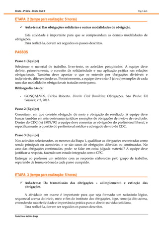 Direito - 4ª Série - Direito Civil III
Paulo César da Silva Braga
Pág. 5 de 8
ETAPA 2 (tempo para realização: 5 horas)
 Aula-tema: Das obrigações solidárias e outras modalidades de obrigação.
Esta atividade é importante para que se compreendam as demais modalidades de
obrigações.
Para realizá-la, devem ser seguidos os passos descritos.
PASSOS
Passo 1 (Equipe)
Selecionar o material de trabalho, livro-texto, os acórdãos pesquisados. A equipe deve
definir, primeiramente, o conceito de solidariedade e sua aplicação prática nas relações
obrigacionais. Também deve apontar o que se entende por obrigações divisíveis e
indivisíveis, diferenciando-as. Posteriormente, a equipe deve criar 5 (cinco) exemplos de cada
uma das modalidades obrigacionais tratadas neste passo.
Bibliografia básica:
• GONÇALVES, Carlos Roberto. Direito Civil Brasileiro; Obrigações. São Paulo: Ed
Saraiva; v.2, 2013.
Passo 2 (Equipe)
Conceituar, em que consiste obrigação de meio e obrigação de resultado. A equipe deve
buscar também em microssistemas jurídicos exemplos de obrigações de meio e de resultado.
Dentro do CDC (lei 8.078/90) a equipe deve comentar as obrigações do profissional liberal, e
especificamente, a questão do profissional médico e advogado dentro do CDC.
Passo 3 (Equipe)
Nos acórdãos selecionados, os mesmos da Etapa 1, qualificar as obrigações encontradas como
sendo principais ou acessórias, e se são casos de obrigações diferidas ou continuadas. No
caso das obrigações continuadas, pode- se falar em coisa julgada material? A equipe deve
justificar a resposta, fazendo um estudo integrado com o CPC.
Entregar ao professor um relatório com as respostas elaboradas pelo grupo de trabalho,
separando de forma ordenada cada passo cumprido.
ETAPA 3 (tempo para realização: 5 horas)
 Aula-tema: Da transmissão das obrigações – adimplemento e extinção das
obrigações.
A atividade em exame é importante para que seja formado um raciocínio lógico,
sequencial acerca do início, meio e fim do instituto das obrigações, logo, como já dito acima,
entendendo sua efetividade e importância prática para o direito na vida cotidiana.
Para realizá-la, devem ser seguidos os passos descritos.
 