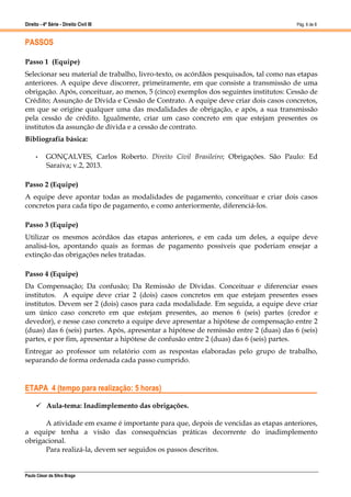 Direito - 4ª Série - Direito Civil III
Paulo César da Silva Braga
Pág. 6 de 8
PASSOS
Passo 1 (Equipe)
Selecionar seu material de trabalho, livro-texto, os acórdãos pesquisados, tal como nas etapas
anteriores. A equipe deve discorrer, primeiramente, em que consiste a transmissão de uma
obrigação. Após, conceituar, ao menos, 5 (cinco) exemplos dos seguintes institutos: Cessão de
Crédito; Assunção de Dívida e Cessão de Contrato. A equipe deve criar dois casos concretos,
em que se origine qualquer uma das modalidades de obrigação, e após, a sua transmissão
pela cessão de crédito. Igualmente, criar um caso concreto em que estejam presentes os
institutos da assunção de dívida e a cessão de contrato.
Bibliografia básica:
• GONÇALVES, Carlos Roberto. Direito Civil Brasileiro; Obrigações. São Paulo: Ed
Saraiva; v.2, 2013.
Passo 2 (Equipe)
A equipe deve apontar todas as modalidades de pagamento, conceituar e criar dois casos
concretos para cada tipo de pagamento, e como anteriormente, diferenciá-los.
Passo 3 (Equipe)
Utilizar os mesmos acórdãos das etapas anteriores, e em cada um deles, a equipe deve
analisá-los, apontando quais as formas de pagamento possíveis que poderiam ensejar a
extinção das obrigações neles tratadas.
Passo 4 (Equipe)
Da Compensação; Da confusão; Da Remissão de Dívidas. Conceituar e diferenciar esses
institutos. A equipe deve criar 2 (dois) casos concretos em que estejam presentes esses
institutos. Devem ser 2 (dois) casos para cada modalidade. Em seguida, a equipe deve criar
um único caso concreto em que estejam presentes, ao menos 6 (seis) partes (credor e
devedor), e nesse caso concreto a equipe deve apresentar a hipótese de compensação entre 2
(duas) das 6 (seis) partes. Após, apresentar a hipótese de remissão entre 2 (duas) das 6 (seis)
partes, e por fim, apresentar a hipótese de confusão entre 2 (duas) das 6 (seis) partes.
Entregar ao professor um relatório com as respostas elaboradas pelo grupo de trabalho,
separando de forma ordenada cada passo cumprido.
ETAPA 4 (tempo para realização: 5 horas)
 Aula-tema: Inadimplemento das obrigações.
A atividade em exame é importante para que, depois de vencidas as etapas anteriores,
a equipe tenha a visão das consequências práticas decorrente do inadimplemento
obrigacional.
Para realizá-la, devem ser seguidos os passos descritos.
 