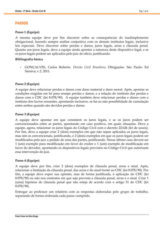 Direito - 4ª Série - Direito Civil III
Paulo César da Silva Braga
Pág. 7 de 8
PASSOS
Passo 1 (Equipe)
A mesma equipe deve por fim discorrer sobre as consequências do inadimplemento
obrigacional, fazendo sempre análise conjuntiva com os demais institutos legais, inclusive
leis especiais. Deve discorrer sobre perdas e danos, juros legais, arras e cláusula penal.
Quanto aos juros legais, deve a equipe ainda apontar a natureza deste dispositivo legal, e se
os juros legais podem ser aplicados pelo juiz de ofício, justificando.
Bibliografia básica
• GONÇALVES, Carlos Roberto. Direito Civil Brasileiro; Obrigações. São Paulo: Ed
Saraiva; v.2, 2011.
Passo 2 (Equipe)
A equipe deve relacionar perdas e danos com dano material e dano moral. Após, apontar as
condições exigidas em lei para ensejar perdas e danos, e a relação do instituto das perdas e
danos com o CDC (lei 8.078/90). A equipe também deve relacionar perdas e danos com o
instituto dos lucros cessantes, apontando inclusive, se há ou não possibilidade de cumulação
entre ambos quando são devidos perdas e danos.
Passo 3 (Equipe)
A equipe deve apontar em que consistem os juros legais, e se os juros podem ser
convencionados entre as partes, apontando em caso positivo, em quais situações. Deve a
equipe, agora, relacionar os juros legais do Código Civil com o decreto 22.626 (lei de usura).
Por fim, deve a equipe criar 2 (dois) exemplos em que não sejam aplicados os juros legais,
mas sim os convencionais, justificando, e 2 (dois) exemplos em que os juros legais podem ser
modificados pelo juiz a pedido de uma das partes, justificando. Nesse último caso deverá ser
1 (um) exemplo para modificação em favor do credor e 1 (um) exemplo de modificação em
favor do devedor, apontando os dispositivos legais previstos no Código Civil que autorizam
essa intervenção do juiz.
Passo 4 (Equipe)
A equipe deve por fim, criar 2 (dois) exemplos de cláusula penal, arras e sinal. Após,
relacionar a limitação da cláusula penal, das arras e do sinal frente ao CDC (lei 8.078/90). Por
fim, a equipe deve expor sua opinião, mas de forma justificada, à aplicação do CDC (lei
8.078/90) ou não nos contratos em que seja prevista a cláusula penal, arras e o sinal. Criar 1
(uma) hipótese de cláusula penal que não esteja de acordo com o artigo 51 do CDC (lei
8.078/90).
Entregar ao professor um relatório com as respostas elaboradas pelo grupo de trabalho,
separando de forma ordenada cada passo cumprido.
 
