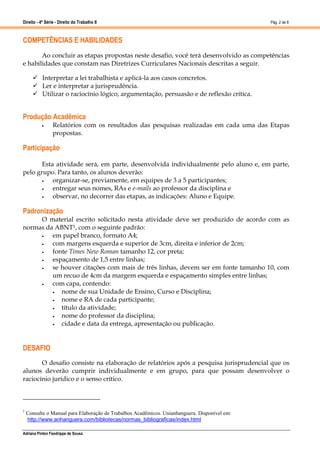 Direito - 4ª Série - Direito do Trabalho II
Adriana Pinton Feodrippe de Sousa
Pág. 2 de 8
COMPETÊNCIAS E HABILIDADES
Ao concluir as etapas propostas neste desafio, você terá desenvolvido as competências
e habilidades que constam nas Diretrizes Curriculares Nacionais descritas a seguir.
 Interpretar a lei trabalhista e aplicá-la aos casos concretos.
 Ler e interpretar a jurisprudência.
 Utilizar o raciocínio lógico, argumentação, persuasão e de reflexão crítica.
Produção Acadêmica
 Relatórios com os resultados das pesquisas realizadas em cada uma das Etapas
propostas.
Participação
Esta atividade será, em parte, desenvolvida individualmente pelo aluno e, em parte,
pelo grupo. Para tanto, os alunos deverão:
 organizar-se, previamente, em equipes de 3 a 5 participantes;
 entregar seus nomes, RAs e e-mails ao professor da disciplina e
 observar, no decorrer das etapas, as indicações: Aluno e Equipe.
Padronização
O material escrito solicitado nesta atividade deve ser produzido de acordo com as
normas da ABNT1, com o seguinte padrão:
 em papel branco, formato A4;
 com margens esquerda e superior de 3cm, direita e inferior de 2cm;
 fonte Times New Roman tamanho 12, cor preta;
 espaçamento de 1,5 entre linhas;
 se houver citações com mais de três linhas, devem ser em fonte tamanho 10, com
um recuo de 4cm da margem esquerda e espaçamento simples entre linhas;
 com capa, contendo:
 nome de sua Unidade de Ensino, Curso e Disciplina;
 nome e RA de cada participante;
 título da atividade;
 nome do professor da disciplina;
 cidade e data da entrega, apresentação ou publicação.
DESAFIO
O desafio consiste na elaboração de relatórios após a pesquisa jurisprudencial que os
alunos deverão cumprir individualmente e em grupo, para que possam desenvolver o
raciocínio jurídico e o senso crítico.
1
Consulte o Manual para Elaboração de Trabalhos Acadêmicos. Unianhanguera. Disponível em:
http://www.anhanguera.com/bibliotecas/normas_bibliograficas/index.html
 