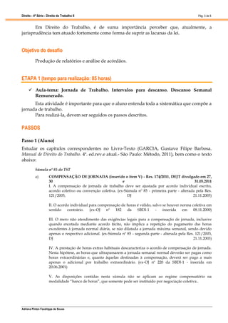 Direito - 4ª Série - Direito do Trabalho II
Adriana Pinton Feodrippe de Sousa
Pág. 3 de 8
Em Direito do Trabalho, é de suma importância perceber que, atualmente, a
jurisprudência tem atuado fortemente como forma de suprir as lacunas da lei.
Objetivo do desafio
Produção de relatórios e análise de acórdãos.
ETAPA 1 (tempo para realização: 05 horas)
 Aula-tema: Jornada de Trabalho. Intervalos para descanso. Descanso Semanal
Remunerado.
Esta atividade é importante para que o aluno entenda toda a sistemática que compõe a
jornada de trabalho.
Para realizá-la, devem ser seguidos os passos descritos.
PASSOS
Passo 1 (Aluno)
Estudar os capítulos correspondentes no Livro-Texto (GARCIA, Gustavo Filipe Barbosa.
Manual de Direito do Trabalho. 4ª. ed.rev.e atual.- São Paulo: Método, 2011), bem como o texto
abaixo:
Súmula nº 85 do TST
a) COMPENSAÇÃO DE JORNADA (inserido o item V) - Res. 174/2011, DEJT divulgado em 27,
30 e 31.05.2011
I. A compensação de jornada de trabalho deve ser ajustada por acordo individual escrito,
acordo coletivo ou convenção coletiva. (ex-Súmula nº 85 - primeira parte - alterada pela Res.
121/2003, DJ 21.11.2003)
II. O acordo individual para compensação de horas é válido, salvo se houver norma coletiva em
sentido contrário. (ex-OJ nº 182 da SBDI-1 - inserida em 08.11.2000)
III. O mero não atendimento das exigências legais para a compensação de jornada, inclusive
quando encetada mediante acordo tácito, não implica a repetição do pagamento das horas
excedentes à jornada normal diária, se não dilatada a jornada máxima semanal, sendo devido
apenas o respectivo adicional. (ex-Súmula nº 85 - segunda parte - alterada pela Res. 121/2003,
DJ 21.11.2003)
IV. A prestação de horas extras habituais descaracteriza o acordo de compensação de jornada.
Nesta hipótese, as horas que ultrapassarem a jornada semanal normal deverão ser pagas como
horas extraordinárias e, quanto àquelas destinadas à compensação, deverá ser pago a mais
apenas o adicional por trabalho extraordinário. (ex-OJ nº 220 da SBDI-1 - inserida em
20.06.2001)
V. As disposições contidas nesta súmula não se aplicam ao regime compensatório na
modalidade “banco de horas”, que somente pode ser instituído por negociação coletiva..
 