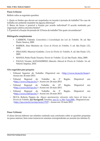 Direito - 4ª Série - Direito do Trabalho II
Adriana Pinton Feodrippe de Sousa
Pág. 4 de 8
Passo 2 (Aluno)
Refletir sobre as seguintes questões:
1. Quais os limites que devem ser respeitados no tocante à jornada de trabalho? No caso de
trabalho em ambiente insalubre há alguma diferença?
2. Banco de horas: é possível a fixação por acordo individual? O acordo instituído por
negociação coletiva encontra limites?
3. É possível a fixação de jornada de 12 horas de trabalho? Em quais circunstâncias?
Bibliografia complementar
• CARRION, Valentin. Comentários à Consolidação das Leis do Trabalho. 34. ed. São
Paulo: Saraiva, 2009.
• BARROS, Alice Monteiro de. Curso de Direito do Trabalho. 5. ed. São Paulo: LTr,
2009.
• DELGADO, Mauricio Godinho. Curso de Direito do Trabalho. 8. ed. São Paulo: LTr,
2009.
• MANUS, Pedro Paulo Teixeira. Direito do Trabalho. 12. ed. São Paulo: Atlas, 2009.
• PAULO, Vicente; ALEXANDRINO, Marcelo. Manual de Direito do Trabalho. 14. ed.
Niterói: Impetus, 2010.
Sites sugeridos para pesquisa
• Tribunal Superior do Trabalho. Disponível em: <http://www.tst.jus.br/home>.
Acesso em: 26 maio 2013.
• Tribunal Regional do Trabalho da 2ª Região. Disponível em:
<http://www.trtsp.jus.br/>. Acesso em: 26 maio 2013.
• Tribunal Regional do Trabalho da 15ª Região. Disponível em:
<http://www.trt15.jus.br/>. Acesso em: 26 maio 2013.
• Tribunal Regional do Trabalho da 3ª Região. Disponível em:
<http://www.trt03.jus.br/>. Acesso em: 26 maio 2013.
• SILVA, Roberta Pappen da. Alguns apontamentos relevantes sobre banco de horas no
Direito do Trabalho. Jus Navigandi, Teresina, ano 11, n. 916, 5 jan.2006 . Disponível em:
<http://jus.com.br/revista/texto/7727>. Acesso em: 12 maio 2013.
Passo 3 (Aluno)
O aluno deverá elaborar um relatório contendo suas conclusões sobre as questões propostas
no passo anterior, bem como transcrever ementas correspondentes ao assunto (no mínimo 5).
 