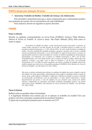 Direito - 4ª Série - Direito do Trabalho II
Adriana Pinton Feodrippe de Sousa
Pág. 5 de 8
ETAPA 2 (tempo para realização: 05 horas)
 Aula-tema: Trabalho da Mulher. Trabalho da Criança e do Adolescente.
Esta atividade é importante para que o aluno compreenda que o ordenamento jurídico
traz proteções de acordo com as características de cada trabalhador.
Para realizá-la, devem ser seguidos os passos descritos.
PASSOS
Passo 1 (Aluno)
Estudar os capítulos correspondentes no Livro-Texto (GARCIA, Gustavo Filipe Barbosa.
Manual de Direito do Trabalho. 4ª. ed.rev.e atual.- São Paulo: Método, 2011), bem como os
textos a seguir:
No domínio do trabalho da mulher, a ação internacional assumiu dois perfis. O primeiro, de
caráter tutelar, articulou-se em duas direções: de um lado, a disciplina dirige-se à mulher no ciclo
gravídico-puerperal (Convenções n. 3, 103 e 183 da OIT) e, de outro, impõe restrições ao trabalho da
mulher, em geral, proibindo-lhe atividades insalubres, perigosas e penosas, onde se inclui o trabalho
noturno nas indústrias (Convenções n. 4, 41 e 89 da OIT), em regime de horas extras e com pesos. O
segundo perfil caracteriza-se pela necessidade de se atribuir às mulheres igualdade de remuneração, de
oportunidade e de tratamento com os homens no trabalho (Convenções n. 100 e 111 da OIT).
Contraditoriamente, esse novo perfil coexiste com as normas de tutela à mulher, embora haja uma
tendência a reduzir o seu rigor, como se infere do Protocolo n. 90 da OIT e da Convenção
Internacional n.171, de 1990, do mesmo organismo, que limita a proibição do trabalho noturno das
mulheres àquelas que estiverem no ciclo gravídico-puerperal. (BARROS, Alice Monteiro de. Curso de
Direito do Trabalho- 7.ed. São Paulo: LTr, 2011. P.855) .
São vários os esforços realizados para melhorar as condições de trabalho dos jovens e impedir a mão de
obra infantil. As razões apresentadas, originariamente, para justificar a legislação tutelar a respeito do
menor, são de caráter higiênico e fisiológico. É sabido que o trabalho em jornadas excessivas e realizado
em determinadas circunstâncias, como em subterrâneos e à noite, poderá comprometer o normal
desenvolvimento dos jovens; se eles são afetados nos seus primeiros anos, tornar-se-ão adultos
enfermos, incapacitados ou minorados, acarretando problemas demográficos futuros, com graves
repercussões sociais. (BARROS, Alice Monteiro de. Curso de Direito do Trabalho- 7.ed. São Paulo:
LTr, 2011. P.434) .
Passo 2 (Aluno)
Refletir sobre as questões abaixo formuladas:
1. A legislação brasileira traz normas que só se aplicam ao trabalho da mulher? Em caso
positivo, isto fere o princípio constitucional da isonomia? Justificar.
2. Quais são as principais proteções para os menores na CLT?
 