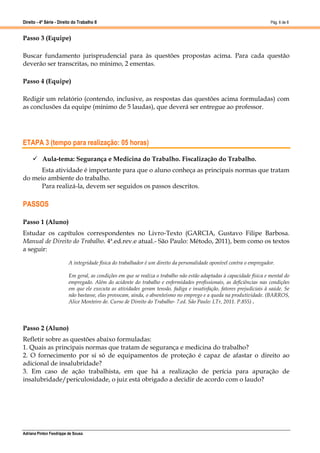 Direito - 4ª Série - Direito do Trabalho II
Adriana Pinton Feodrippe de Sousa
Pág. 6 de 8
Passo 3 (Equipe)
Buscar fundamento jurisprudencial para às questões propostas acima. Para cada questão
deverão ser transcritas, no mínimo, 2 ementas.
Passo 4 (Equipe)
Redigir um relatório (contendo, inclusive, as respostas das questões acima formuladas) com
as conclusões da equipe (mínimo de 5 laudas), que deverá ser entregue ao professor.
ETAPA 3 (tempo para realização: 05 horas)
 Aula-tema: Segurança e Medicina do Trabalho. Fiscalização do Trabalho.
Esta atividade é importante para que o aluno conheça as principais normas que tratam
do meio ambiente do trabalho.
Para realizá-la, devem ser seguidos os passos descritos.
PASSOS
Passo 1 (Aluno)
Estudar os capítulos correspondentes no Livro-Texto (GARCIA, Gustavo Filipe Barbosa.
Manual de Direito do Trabalho. 4ª.ed.rev.e atual.- São Paulo: Método, 2011), bem como os textos
a seguir:
A integridade física do trabalhador é um direito da personalidade oponível contra o empregador.
Em geral, as condições em que se realiza o trabalho não estão adaptadas à capacidade física e mental do
empregado. Além do acidente do trabalho e enfermidades profissionais, as deficiências nas condições
em que ele executa as atividades geram tensão, fadiga e insatisfação, fatores prejudiciais à saúde. Se
não bastasse, elas provocam, ainda, o absenteísmo no emprego e a queda na produtividade. (BARROS,
Alice Monteiro de. Curso de Direito do Trabalho- 7.ed. São Paulo: LTr, 2011. P.855) .
Passo 2 (Aluno)
Refletir sobre as questões abaixo formuladas:
1. Quais as principais normas que tratam de segurança e medicina do trabalho?
2. O fornecimento por si só de equipamentos de proteção é capaz de afastar o direito ao
adicional de insalubridade?
3. Em caso de ação trabalhista, em que há a realização de perícia para apuração de
insalubridade/periculosidade, o juiz está obrigado a decidir de acordo com o laudo?
 