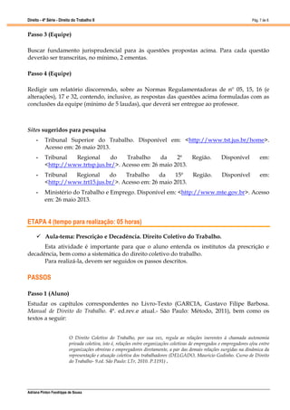 Direito - 4ª Série - Direito do Trabalho II
Adriana Pinton Feodrippe de Sousa
Pág. 7 de 8
Passo 3 (Equipe)
Buscar fundamento jurisprudencial para às questões propostas acima. Para cada questão
deverão ser transcritas, no mínimo, 2 ementas.
Passo 4 (Equipe)
Redigir um relatório discorrendo, sobre as Normas Regulamentadoras de nº 05, 15, 16 (e
alterações), 17 e 32, contendo, inclusive, as respostas das questões acima formuladas com as
conclusões da equipe (mínimo de 5 laudas), que deverá ser entregue ao professor.
Sites sugeridos para pesquisa
• Tribunal Superior do Trabalho. Disponível em: <http://www.tst.jus.br/home>.
Acesso em: 26 maio 2013.
• Tribunal Regional do Trabalho da 2ª Região. Disponível em:
<http://www.trtsp.jus.br/>. Acesso em: 26 maio 2013.
• Tribunal Regional do Trabalho da 15ª Região. Disponível em:
<http://www.trt15.jus.br/>. Acesso em: 26 maio 2013.
• Ministério do Trabalho e Emprego. Disponível em: <http://www.mte.gov.br>. Acesso
em: 26 maio 2013.
ETAPA 4 (tempo para realização: 05 horas)
 Aula-tema: Prescrição e Decadência. Direito Coletivo do Trabalho.
Esta atividade é importante para que o aluno entenda os institutos da prescrição e
decadência, bem como a sistemática do direito coletivo do trabalho.
Para realizá-la, devem ser seguidos os passos descritos.
PASSOS
Passo 1 (Aluno)
Estudar os capítulos correspondentes no Livro-Texto (GARCIA, Gustavo Filipe Barbosa.
Manual de Direito do Trabalho. 4ª. ed.rev.e atual.- São Paulo: Método, 2011), bem como os
textos a seguir:
O Direito Coletivo do Trabalho, por sua vez, regula as relações inerentes à chamada autonomia
privada coletiva, isto é, relações entre organizações coletivas de empregados e empregadores e/ou entre
organizações obreiras e empregadores diretamente, a par das demais relações surgidas na dinâmica da
representação e atuação coletiva dos trabalhadores (DELGADO, Mauricio Godinho. Curso de Direito
do Trabalho- 9.ed. São Paulo: LTr, 2010. P.1191) .
 