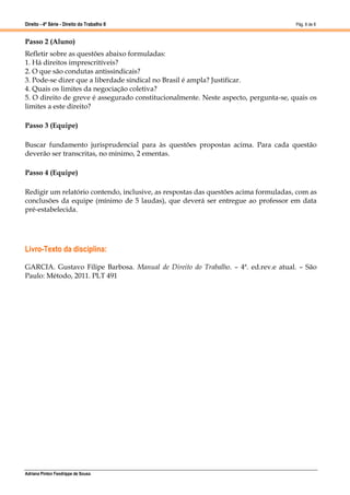 Direito - 4ª Série - Direito do Trabalho II
Adriana Pinton Feodrippe de Sousa
Pág. 8 de 8
Passo 2 (Aluno)
Refletir sobre as questões abaixo formuladas:
1. Há direitos imprescritíveis?
2. O que são condutas antissindicais?
3. Pode-se dizer que a liberdade sindical no Brasil é ampla? Justificar.
4. Quais os limites da negociação coletiva?
5. O direito de greve é assegurado constitucionalmente. Neste aspecto, pergunta-se, quais os
limites a este direito?
Passo 3 (Equipe)
Buscar fundamento jurisprudencial para às questões propostas acima. Para cada questão
deverão ser transcritas, no mínimo, 2 ementas.
Passo 4 (Equipe)
Redigir um relatório contendo, inclusive, as respostas das questões acima formuladas, com as
conclusões da equipe (mínimo de 5 laudas), que deverá ser entregue ao professor em data
pré-estabelecida.
Livro-Texto da disciplina:
GARCIA. Gustavo Filipe Barbosa. Manual de Direito do Trabalho. – 4ª. ed.rev.e atual. – São
Paulo: Método, 2011. PLT 491
 