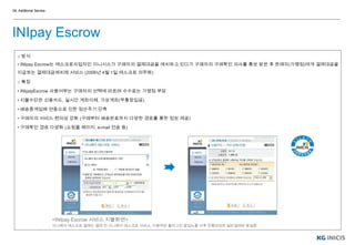 □ 방식
• INIpay Escrow는 에스크로사업자인 이니시스가 구매자의 결제대금을 예치하고 있다가 구매자의 구매확인 의사를 통보 받은 후 판매자(가맹점)에게 결제대금을
지급하는 결제대금예치제 서비스 (2006년 4월 1일 에스크로 의무화)
□ 특징
• INIpayEscrow 사용여부는 구매자의 선택에 따르며 수수료는 가맹점 부담
• 지불수단은 신용카드, 실시간 계좌이체, 가상계좌(무통장입금)
• 배송중계업체 연동으로 인한 정산주기 단축
• 구매자의 서비스 편의성 강화 (구매부터 배송완료까지 다양한 경로를 통한 정보 제공)
• 구매확인 경로 다양화 (쇼핑몰 페이지, e-mail 전송 등)
<INIpay Escrow 서비스 지불화면>
이니페이 에스크로 결제는 결제 전 이니페이 에스크로 서비스, 이용약관 플러그인 팝업노출 이후 진행과정은 일반결제와 동일함
04. Additional Service
INIpay Escrow
 