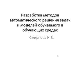 1
Разработка методов
автоматического решения задач
и моделей обучаемого в
обучающих средах
Смирнова Н.В.
 