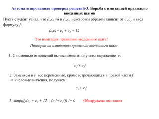 Автоматизированная проверка решений-3. Борьба с имитацией правильно
введенных шагов
Пусть студент узнал, что (c,c)=8 и (c,c) некоторым образом зависит от c1,c2 и ввел
формулу f:
(c,c)= c1 + c2 + 12
Это имитация правильно введенного шага!
Проверка на имитацию правильно введенного шага
1. С помощью отношений вычислимости получаем выражение e:
c1
2
+ c2
2
2. Заменяем в e все переменные, кроме встречающихся в правой части f
на числовые значения, получаем:
c1
2
+ c2
2
3. simplify(c1 + c2 + 12 - (c1
2
+ c2
2
)) != 0 Обнаружена имитация
 