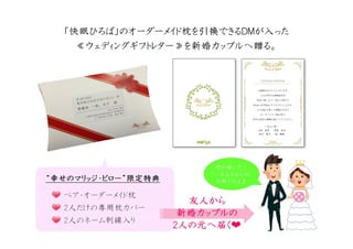 ペア・オーダーメイド枕
2人だけの専用枕カバー
2人のネーム刺繍入り
““““幸幸幸幸せのマリッジ・ピローせのマリッジ・ピローせのマリッジ・ピローせのマリッジ・ピロー””””限定特典限定特典限定特典限定特典
友人友人友人友人からからからから
新婚新婚新婚新婚カップルのカップルのカップルのカップルの
2222人人人人のののの元元元元へへへへ届届届届くくくく❤❤❤❤
何か届いた！
…みんなからの
お祝いだよ♪
何か届いた！
…みんなからの
お祝いだよ♪
「「「「快眠快眠快眠快眠ひろばひろばひろばひろば」」」」のオーダーメイドのオーダーメイドのオーダーメイドのオーダーメイド枕枕枕枕をををを引換引換引換引換できるできるできるできるＤＭＤＭＤＭＤＭがががが入入入入ったったったった
≪≪≪≪ウェディングギフトレターウェディングギフトレターウェディングギフトレターウェディングギフトレター≫≫≫≫をををを新婚新婚新婚新婚カップルへカップルへカップルへカップルへ贈贈贈贈るるるる。。。。
 