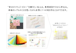 ““““幸幸幸幸せのマリッジ・ピローせのマリッジ・ピローせのマリッジ・ピローせのマリッジ・ピロー””””をををを贈贈贈贈りたいりたいりたいりたい友人友人友人友人はははは、、、、専用専用専用専用ＷＥＢＷＥＢＷＥＢＷＥＢサイトからサイトからサイトからサイトから申込申込申込申込みみみみ。。。。
新婚新婚新婚新婚カップルのことをカップルのことをカップルのことをカップルのことを想想想想いながらいながらいながらいながら世界世界世界世界にににに１１１１つのつのつのつの枕枕枕枕をををを作作作作ることができますることができますることができますることができます。。。。
まくらカバーの柄・色をチョイス 新婚カップルのネーム刺繍入れ
封筒のカラーをチョイス
新婚カップル新居の最寄店舗をチョイス
ＤＭにアクセス案内が記載
世界に1つだけの
“幸せのマリッジ・ピロー”
が完成！
 