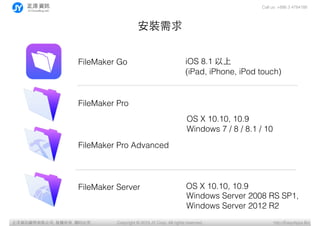 Call us: +886 3 4784188
Copyright ? 2015 JY Corp. All rights reserved. http://EasyApps.BizYӍ޹˾, , ӡؾ
b
FileMaker Go
FileMaker Pro
FileMaker Pro Advanced
FileMaker Server
OS X 10.10, 10.9?
Windows 7 / 8 / 8.1 / 10
iOS 8.1 ?
(iPad, iPhone, iPod touch)
OS X 10.10, 10.9
Windows Server 2008 RS SP1,?
Windows Server 2012 R2
 