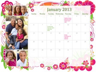 January 2013
Sunday   Monday    Tuesday        Wednesday Thursday       Friday   Saturday
                        1            2           3           4         5
                                            Delete these
                                            pictures and
                                            insert your
                                            own

  6        7            8            9           10         11         12
                  Customize
                  text for each
                  calendar
                  date

 13        14          15            16          17         18         19
                                            Enter
                                            birthdays &
                                            special
                                            events

 20        21          22            23          24         25         26



 27        28          29            30          31
 