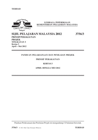 TERHAD 1 3756/3
3756/3 © 2012 Hak Cipta Kerajaan Malaysia TERHAD
LEMBAGA PEPERIKSAAN
KEMENTERIAN PELAJARAN MALAYSIA
SIJIL PELAJARAN MALAYSIA 2012 3756/3
PRINSIP PERAKAUNAN
PROJEK
TINGKATAN 5
Kertas 3
April – Mei 2012
PANDUAN PELAKSANAAN DAN PENILAIAN PROJEK
PRINSIP PERAKAUNAN
KERTAS 3
APRIL HINGGA MEI 2012
Panduan Pelaksanaan dan Penilaian Projek ini mengandungi 32 halaman bercetak.
 