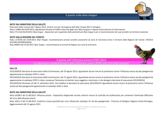 Dipartimento funzionale di Sanità Animale e Sicurezza Alimentare
Pagina 4 di 7
NOTE DAL MINISTERO DELLA SALUTE
Resoconto della riunione del 7 Agosto 2013: Unità di crisi per l'emergenza della Blue Tongue (BT) in Sardegna
Nota n.16893 del 04.09.2013: segnalazione focolaio di Febbre Catarrale degli ovini (Blue tongue) in regione Sicilia-elementi di informazione
Nota 17113 del 06.09.2013: Blue tongue - disposizioni per la gestione delle positività per Blue tongue e per la movimentazione dei capi sensibili sul territorio nazionale
NOTE DALLA REGIONE DEL VENETO
Nota n.376736 del 10.09.2013: Blue Tongue: movimentazione animali sensibili provenienti da zone di restrizione verso il territorio della Regione del Veneto -REVOCA
ACCORDI INTERREGIONALI
Nota 400873 del 24.09.2013: Blue Tongue - movimentazioni di animali da Regioni con zone di restrizione
DALL'UE
2013/439/UE Decisione di esecuzione della Commissione, del 19 agosto 2013, riguardante alcune misure di protezione contro l'influenza aviaria ad alta patogenicità
appartenente al sottotipo H7N7 in Italia
2013/443/UE Decisione di esecuzione della Commissione, del 27 agosto 2013, riguardante alcune misure di protezione contro l’influenza aviaria ad alta patogenicità
appartenente al sottotipo H7N7 in Italia, compresa l’istituzione di ulteriori zone soggette a restrizioni, e che abroga la decisione di esecuzione 2013/439/UE
2013/453/UE Decisione UE del 11 settembre 2013: che modifica la decisione di esecuzione 2013/443/UE riguardante alcune misure di protezione contro l'influenza
aviaria ad alta patogenicità appartenente al sottotipo H/N/ in Italia
NOTE DAL MINISTERO DELLA SALUTE
Nota 16208-P del 21.08.2013: Influenza aviaria - Dispositivo dirigenziale recante ulteriori misure di controllo ed eradicazione per contenere l'eventuale diffusione
del virus dell'influenza aviaria
Nota 16211-P del 21.08.2013: Conferma nuova positività per virus influenzale sottotipo H7 ad alta patogenicità - Provincia di Bologna, Regione Emilia Romagna.
Aggiornamento del 21 agosto 2013
 