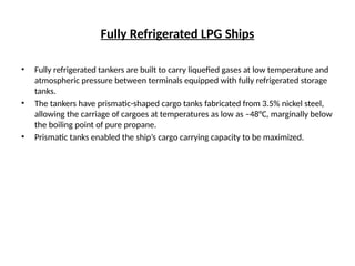 Fully Refrigerated LPG Ships
• Fully refrigerated tankers are built to carry liquefied gases at low temperature and
atmospheric pressure between terminals equipped with fully refrigerated storage
tanks.
• The tankers have prismatic-shaped cargo tanks fabricated from 3.5% nickel steel,
allowing the carriage of cargoes at temperatures as low as –48°C, marginally below
the boiling point of pure propane.
• Prismatic tanks enabled the ship’s cargo carrying capacity to be maximized.
 