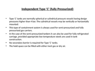 Independent Type 'C' (fully Pressurized)
• Type 'C' tanks are normally spherical or cylindrical pressure vessels having design
pressures higher than 4 bar. The cylindrical vessels may be vertically or horizontally
mounted.
• This type of containment system is always used for semi-pressurized and fully
pressurized gas carriers.
• In the case of the semi-pressurized tankers it can also be used for fully refrigerated
carriage, provided appropriate low temperature steels are used in tank
construction.
• No secondary barrier is required for Type 'C' tanks.
• The hold space can be filled with either inert gas or dry air.
 