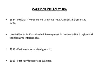 CARRIAGE OF LPG AT SEA
• 1934 “Megara” - Modified oil tanker carries LPG in small pressurised
tanks.
• Late 1930’s to 1950’s - Gradual development in the coastal USA region and
then became international.
• 1959 - First semi-pressurised gas ship.
• 1961 - First fully refrigerated gas ship.
 