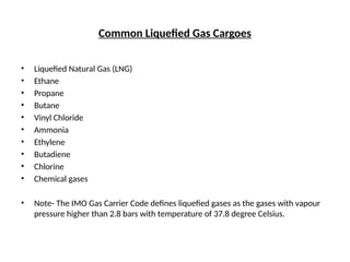Common Liquefied Gas Cargoes
• Liquefied Natural Gas (LNG)
• Ethane
• Propane
• Butane
• Vinyl Chloride
• Ammonia
• Ethylene
• Butadiene
• Chlorine
• Chemical gases
• Note- The IMO Gas Carrier Code defines liquefied gases as the gases with vapour
pressure higher than 2.8 bars with temperature of 37.8 degree Celsius.
 