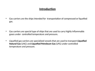 Introduction
• Gas carriers are the ships intended for transportation of compressed or liquefied
gas.
• Gas carriers are special type of ships that are used to carry highly inflammable
gases under controlled temperature and pressure.
• Liquefied gas carriers are specialized vessels that are used to transport Liquefied
Natural Gas (LNG) and Liquefied Petroleum Gas (LPG) under controlled
temperature and pressure.
 