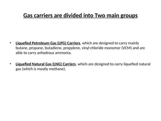 Gas carriers are divided into Two main groups
• Liquefied Petroleum Gas (LPG) Carriers, which are designed to carry mainly
butane, propane, butadiene, propylene, vinyl chloride monomer (VCM) and are
able to carry anhydrous ammonia.
• Liquefied Natural Gas (LNG) Carriers, which are designed to carry liquefied natural
gas (which is mostly methane).
 