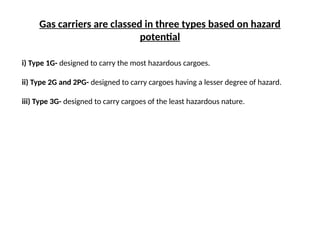 Gas carriers are classed in three types based on hazard
potential
i) Type 1G- designed to carry the most hazardous cargoes.
ii) Type 2G and 2PG- designed to carry cargoes having a lesser degree of hazard.
iii) Type 3G- designed to carry cargoes of the least hazardous nature.
 