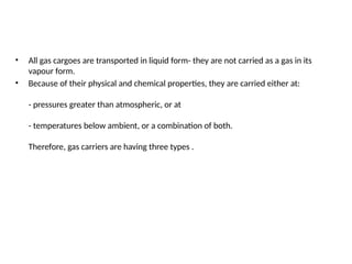 • All gas cargoes are transported in liquid form- they are not carried as a gas in its
vapour form.
• Because of their physical and chemical properties, they are carried either at:
- pressures greater than atmospheric, or at
- temperatures below ambient, or a combination of both.
Therefore, gas carriers are having three types .
 