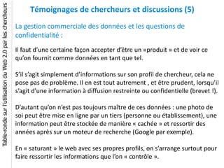 Table-ronde sur l’utilisation du Web 2.0 par les chercheurs
                                                                   Témoignages de chercheurs et discussions (5)
                                                              La gestion commerciale des données et les questions de
                                                              confidentialité :
                                                              Il faut d’une certaine façon accepter d’être un «produit » et de voir ce
                                                              qu’on fournit comme données en tant que tel.

                                                              S’il s’agit simplement d’informations sur son profil de chercheur, cela ne
                                                              pose pas de problème. Il en est tout autrement , et être prudent, lorsqu’il
                                                              s’agit d’une information à diffusion restreinte ou confidentielle (brevet !).

                                                              D’autant qu’on n’est pas toujours maître de ces données : une photo de
                                                              soi peut être mise en ligne par un tiers (personne ou établissement), une
                                                              information peut être stockée de manière « cachée » et ressortir des
                                                              années après sur un moteur de recherche (Google par exemple).

                                                              En « saturant » le web avec ses propres profils, on s’arrange surtout pour
                                                              faire ressortir les informations que l’on « contrôle ».
 