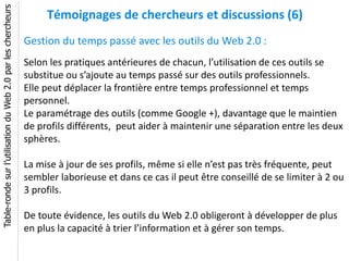 Table-ronde sur l’utilisation du Web 2.0 par les chercheurs
                                                                   Témoignages de chercheurs et discussions (6)
                                                              Gestion du temps passé avec les outils du Web 2.0 :
                                                              Selon les pratiques antérieures de chacun, l’utilisation de ces outils se
                                                              substitue ou s’ajoute au temps passé sur des outils professionnels.
                                                              Elle peut déplacer la frontière entre temps professionnel et temps
                                                              personnel.
                                                              Le paramétrage des outils (comme Google +), davantage que le maintien
                                                              de profils différents, peut aider à maintenir une séparation entre les deux
                                                              sphères.

                                                              La mise à jour de ses profils, même si elle n’est pas très fréquente, peut
                                                              sembler laborieuse et dans ce cas il peut être conseillé de se limiter à 2 ou
                                                              3 profils.

                                                              De toute évidence, les outils du Web 2.0 obligeront à développer de plus
                                                              en plus la capacité à trier l’information et à gérer son temps.
 