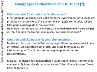 Table-ronde sur l’utilisation du Web 2.0 par les chercheurs
                                                                  Témoignages de chercheurs et discussions (7)

                                                              Outils du Web 2.0 et outils de l’établissement
                                                              L’utilisation des outils du web 2.0 n’empêche évidemment pas l’usage des
                                                              produits « maison » lorsqu’ils existent et sont jugés commodes, tel que
                                                              Filex pour le partage de fichiers à l’UBO.
                                                              Néanmoins, un réseau social ouvert par son établissement n’aura-t-il pas
                                                              du mal à remplacer l’intérêt d’un réseau social international ?

                                                              Outils du Web 2.0 pour un laboratoire, un projet …
                                                              Mettre en place un compte Twitter ou un profil sur un réseau social pour
                                                              un institut, un laboratoire, un projet, une école thématique… est
                                                              intéressant pour l’unité pour communiquer, pour attirer les
                                                              collaborations…

                                                              Mais qui se charge de l’alimentation ? un personnel dédié («community
                                                              manager» ?), le service de communication ? Faut-il un animateur ? une
                                                              ligne éditoriale ?...
 