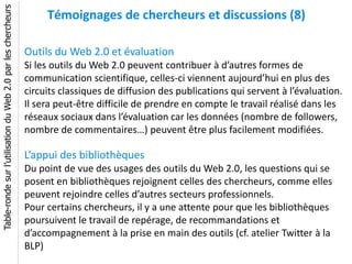 Table-ronde sur l’utilisation du Web 2.0 par les chercheurs
                                                                   Témoignages de chercheurs et discussions (8)

                                                              Outils du Web 2.0 et évaluation
                                                              Si les outils du Web 2.0 peuvent contribuer à d’autres formes de
                                                              communication scientifique, celles-ci viennent aujourd’hui en plus des
                                                              circuits classiques de diffusion des publications qui servent à l’évaluation.
                                                              Il sera peut-être difficile de prendre en compte le travail réalisé dans les
                                                              réseaux sociaux dans l’évaluation car les données (nombre de followers,
                                                              nombre de commentaires…) peuvent être plus facilement modifiées.

                                                              L’appui des bibliothèques
                                                              Du point de vue des usages des outils du Web 2.0, les questions qui se
                                                              posent en bibliothèques rejoignent celles des chercheurs, comme elles
                                                              peuvent rejoindre celles d’autres secteurs professionnels.
                                                              Pour certains chercheurs, il y a une attente pour que les bibliothèques
                                                              poursuivent le travail de repérage, de recommandations et
                                                              d’accompagnement à la prise en main des outils (cf. atelier Twitter à la
                                                              BLP)
 