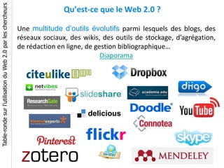 Table-ronde sur l’utilisation du Web 2.0 par les chercheurs
                                                                             Qu’est-ce que le Web 2.0 ?

                                                              Une multitude d’outils évolutifs parmi lesquels des blogs, des
                                                              réseaux sociaux, des wikis, des outils de stockage, d’agrégation,
                                                              de rédaction en ligne, de gestion bibliographique…
                                                                                          Diaporama
 