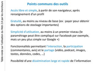 Table-ronde sur l’utilisation du Web 2.0 par les chercheurs
                                                                           Points communs des outils
                                                              Accès libre et simple, à partir de son navigateur, après
                                                              renseignement d’un profil

                                                              Gratuité, au moins au niveau de base (ex : payer pour obtenir
                                                              des options de stockage importantes)

                                                              Simplicité d’utilisation, au moins à un premier niveau (le
                                                              paramétrage peut être compliqué sur Facebook par exemple,
                                                              mais un peu plus simple sur Google +)

                                                              Fonctionnalités permettant l’interaction, la participation
                                                              (commentaires, avis) et le partage (vidéo, podcast, images,
                                                              textes, données, codes, …)

                                                              Possibilité d’une dissémination large et rapide de l’information
 