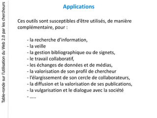 Table-ronde sur l’utilisation du Web 2.0 par les chercheurs
                                                                                    Applications

                                                              Ces outils sont susceptibles d’être utilisés, de manière
                                                              complémentaire, pour :

                                                                  - la recherche d’information,
                                                                  - la veille
                                                                  - la gestion bibliographique ou de signets,
                                                                  - le travail collaboratif,
                                                                  - les échanges de données et de médias,
                                                                  - la valorisation de son profil de chercheur
                                                                  - l’élargissement de son cercle de collaborateurs,
                                                                  - la diffusion et la valorisation de ses publications,
                                                                  - la vulgarisation et le dialogue avec la société
                                                                  - …..
 