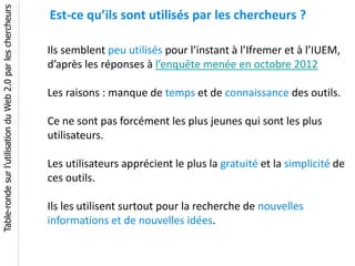 Table-ronde sur l’utilisation du Web 2.0 par les chercheurs
                                                              Est-ce qu’ils sont utilisés par les chercheurs ?

                                                              Ils semblent peu utilisés pour l’instant à l’Ifremer et à l’IUEM,
                                                              d’après les réponses à l’enquête menée en octobre 2012

                                                              Les raisons : manque de temps et de connaissance des outils.

                                                              Ce ne sont pas forcément les plus jeunes qui sont les plus
                                                              utilisateurs.

                                                              Les utilisateurs apprécient le plus la gratuité et la simplicité de
                                                              ces outils.

                                                              Ils les utilisent surtout pour la recherche de nouvelles
                                                              informations et de nouvelles idées.
 